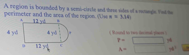 A region is bounded by a semi-circle and three sides of a rectangle. Find the 
perimeter and the area of the region. (Use π approx 3.14)
( Round to two decimal places )
P=
yd
A=
v d^2