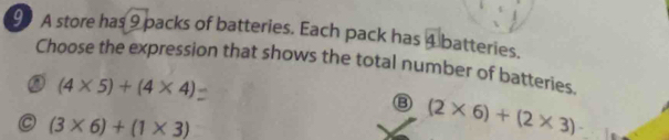 A store has 9 packs of batteries. Each pack has ④ batteries.
Choose the expression that shows the total number of batteries.
(4* 5)+(4* 4)
o (3* 6)+(1* 3)
(2* 6)+(2* 3)