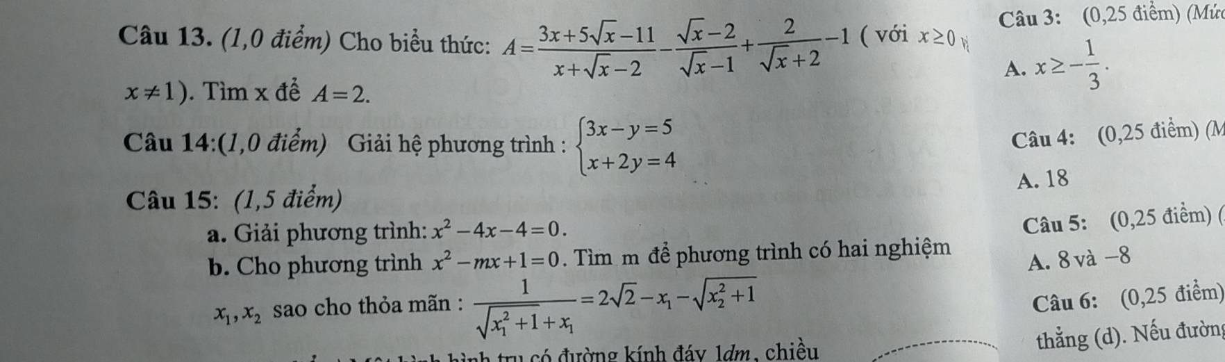 (1,0 điểm) Cho biểu thức: A= (3x+5sqrt(x)-11)/x+sqrt(x)-2 - (sqrt(x)-2)/sqrt(x)-1 + 2/sqrt(x)+2 -1 ( với x≥ 0 Câu 3: (0,25 điểm) (Mứ
A. x≥ - 1/3 .
x!= 1). Tìm x để A=2. 
Câu 14:(1,0 điểm) Giải hệ phương trình : beginarrayl 3x-y=5 x+2y=4endarray.
Câu 4: (0,25 điểm) (M
A. 18
Câu 15: (1,5 điểm)
a. Giải phương trình: x^2-4x-4=0. 
Câu 5: (0,25 điểm) (
b. Cho phương trình x^2-mx+1=0. Tìm m để phương trình có hai nghiệm
A. 8và-8
x_1, x_2 sao cho thỏa mãn : frac 1(sqrt(x_1)^2+1)+x_1=2sqrt(2)-x_1-sqrt (x_2)^2+1
Câu 6: (0,25 điểm)
tru có đường kính đáy 1dm, chiều
thẳng (d). Nếu đường