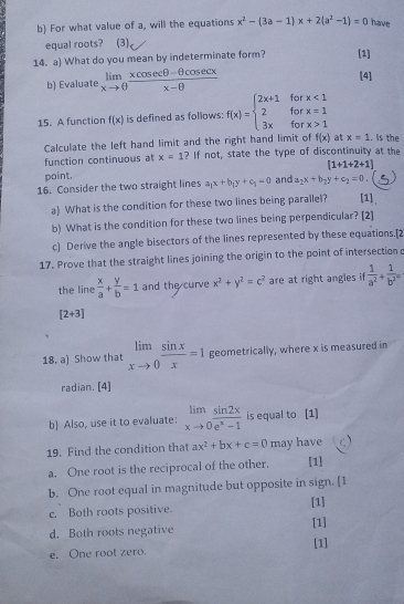 For what value of a, will the equations x^2-(3a-1)x+2(a^2-1)=0 have
equal roots? (3)
14. a) What do you mean by indeterminate form? [1]
b) Evaluate limlimits _xto θ  (xcos ecθ -θ cos ecx)/x-θ   [4]
for
15. A function f(x) is defined as follows: f(x)=beginarrayl 2x+1 2 3xendarray. for beginarrayr x<1 x=1endarray
for x>1
Calculate the left hand limit and the right hand limit of f(x) at x=1. is the
function continuous at x=1 ? If not, state the type of discontinuity at the
point, [1+1+2+1]
16. Consider the two straight lines a_1x+b_1y+c_1=0 and a_2x+b_2y+c_2=0 [1]、
a) What is the condition for these two lines being parallel?
b) What is the condition for these two lines being perpendicular? [2]
c) Derive the angle bisectors of the lines represented by these equations.[2
17. Prove that the straight lines joining the origin to the point of intersection
the line  x/a + y/b =1 and the curve x^2+y^2=c^2 are at right angles if  1/a^2 + 1/b^2 =
[2+3]
18. a) Show that limlimits _xto 0 sin x/x =1 geometrically, where x is measured in
radian. [4]
b) Also, use it to evaluate: limlimits _xto 0 sin 2x/e^x-1  is equal to [1]
19. Find the condition that ax^2+bx+c=0 may have
a. One root is the reciprocal of the other. [1]
b. One root equal in magnitude but opposite in sign. [1
[1]
c. Both roots positive.
d. Both roots negative [1]
e. One root zero. [1]