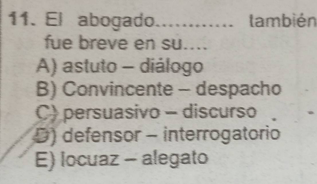 El abogado. .... también
fue breve en su....
A) astuto - diálogo
B) Convincente - despacho
C) persuasivo - discurso
D) defensor - interrogatorio
E) locuaz - alegato