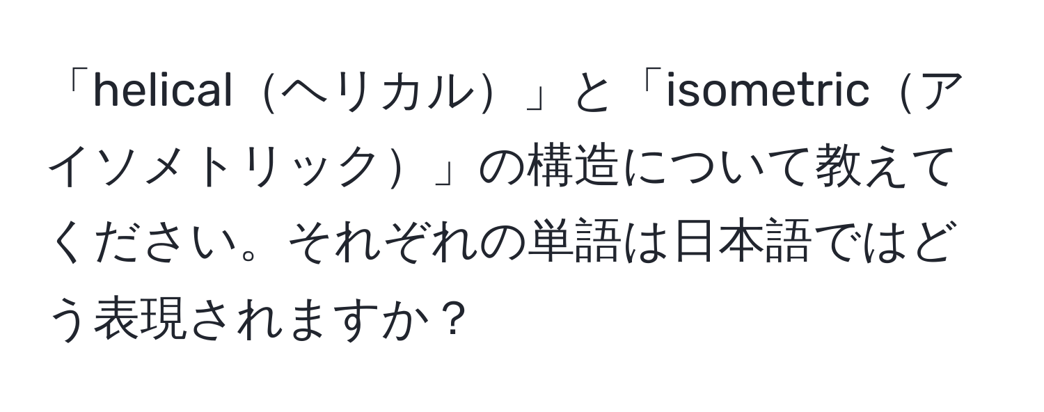 「helicalヘリカル」と「isometricアイソメトリック」の構造について教えてください。それぞれの単語は日本語ではどう表現されますか？