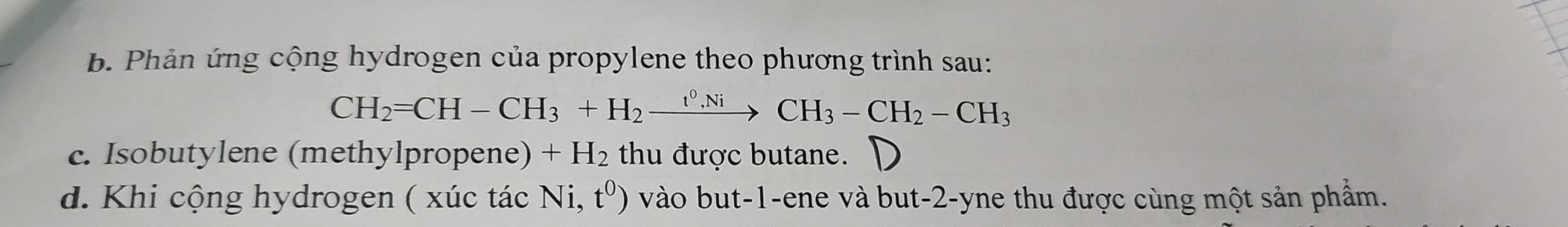 Phản ứng cộng hydrogen của propylene theo phương trình sau:
CH_2=CH-CH_3+H_2xrightarrow t^0,NiCH_3-CH_2-CH_3
c. Isobutylene (methylpropene) +H_2 thu được butane. D 
d. Khi cộng hydrogen ( xúc tác Ni,t^0) vào but -1 -ene và but -2 -yne thu được cùng một sản phẩm.