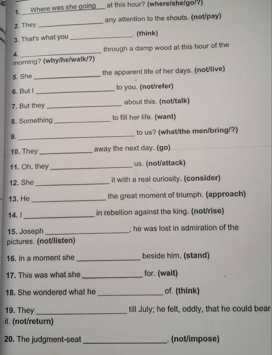 Where was she going_ at this hour? (where/she/go/?) 
2. They _any attention to the shouts. (not/pay) 
3. That's what you _ (think) 
4. _through a damp wood at this hour of the 
morning? (why/he/walk/?) 
5. She _the apparent life of her days. (not/live) 
6. But I _to you. (not/refer) 
7. But they _about this. (not/talk) 
8. Something _to fill her life. (want) 
9._ to us? (what/the men/bring/?) 
10. They _away the next day. (go) 
11. Oh, they _us. (not/attack) 
12. She _it with a real curiosity. (consider) 
13. He _the great moment of triumph. (approach) 
14. I _in rebellion against the king. (not/rise) 
15. Joseph _; he was lost in admiration of the 
pictures. (not/listen) 
16. In a moment she_ beside him. (stand) 
17. This was what she _for. (wait) 
18. She wondered what he _of. (think) 
19. They _till July; he felt, oddly, that he could bear 
it. (not/return) 
20. The judgment-seat _. (not/impose)