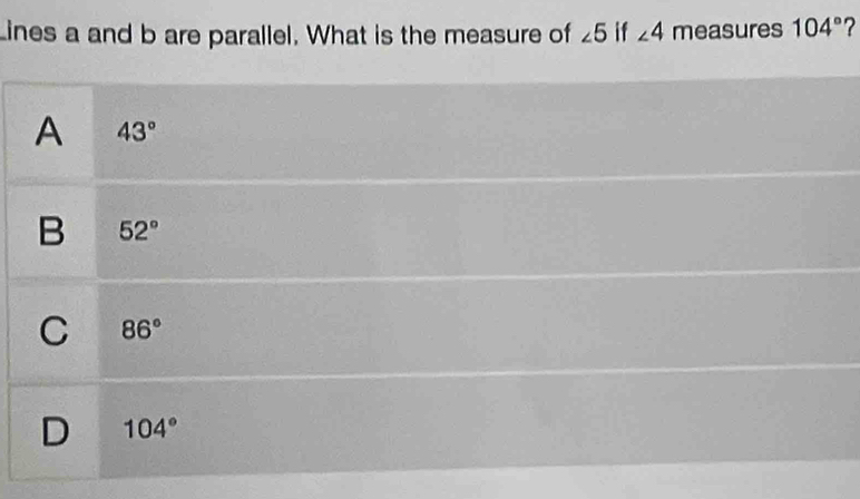 ines a and b are parallel. What is the measure of ∠ 5 if ∠ 4 measures 104° ?
A 43°
B 52°
C 86°
D 104°