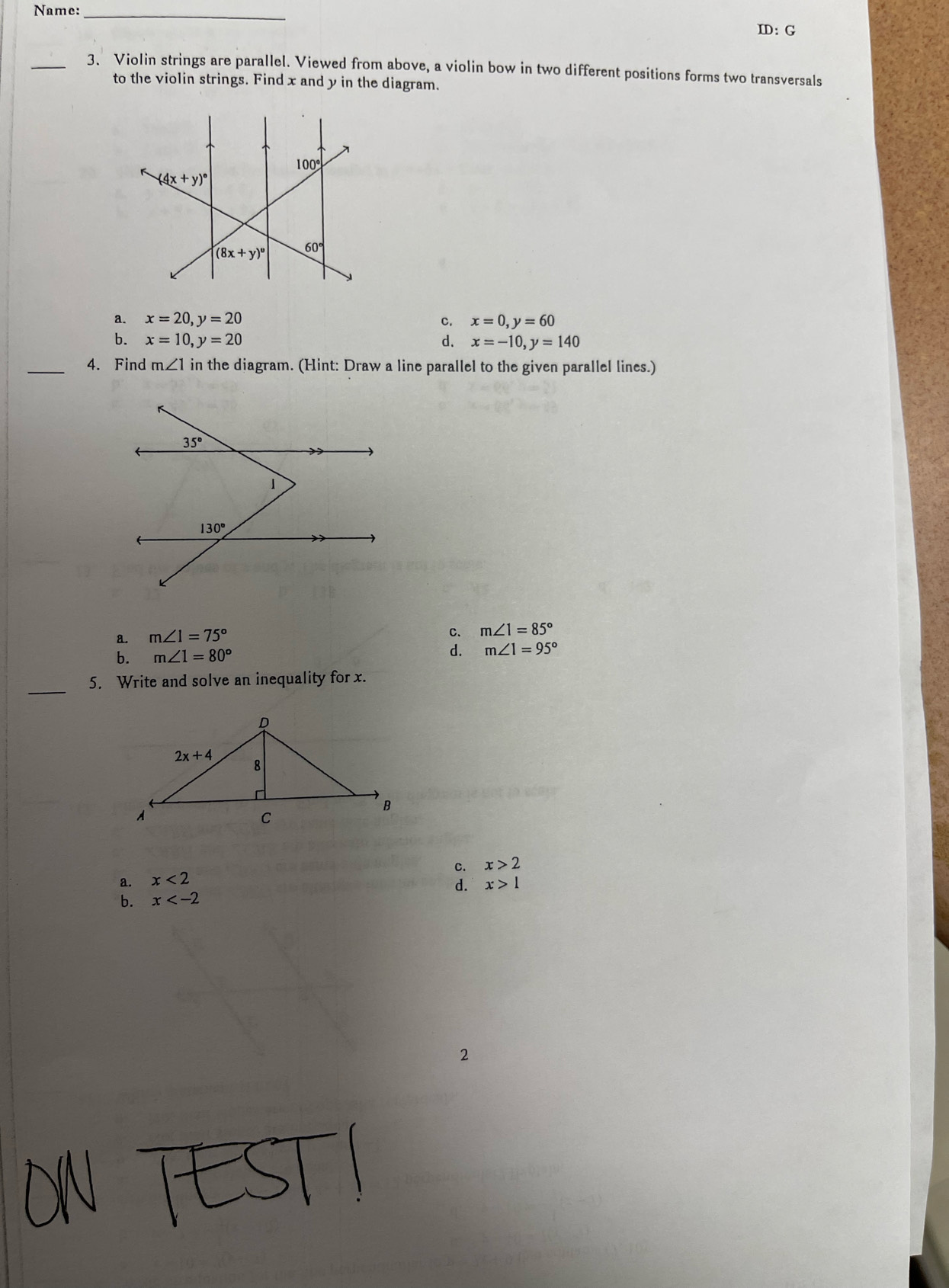 Name:_
ID: G
_3. Violin strings are parallel. Viewed from above, a violin bow in two different positions forms two transversals
to the violin strings. Find x and y in the diagram.
a. x=20,y=20 C. x=0,y=60
b. x=10,y=20 d. x=-10,y=140
_4. Find m∠ 1in the diagram. (Hint: Draw a line parallel to the given parallel lines.)
a. m∠ 1=75° C. m∠ 1=85°
b. m∠ 1=80°
d. m∠ 1=95°
_
5. Write and solve an inequality for x.
c. x>2
a. x<2</tex>
d. x>1
b. x
2