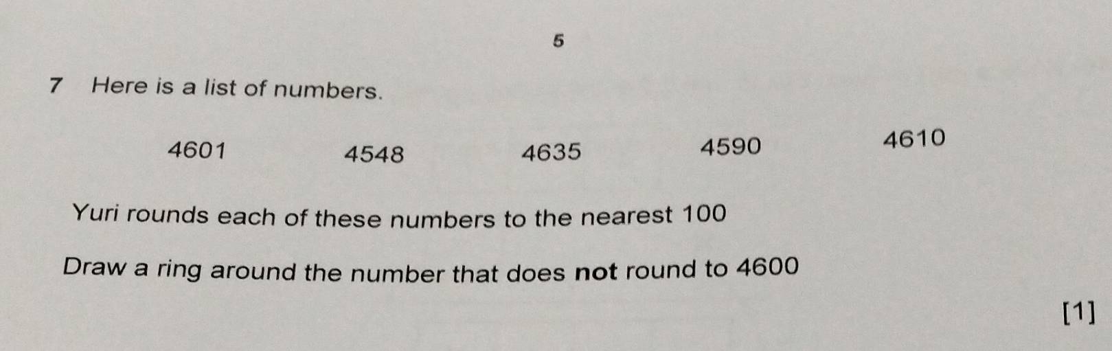 5 
7 Here is a list of numbers.
4601 4548 4635 4590
4610
Yuri rounds each of these numbers to the nearest 100
Draw a ring around the number that does not round to 4600
[1]