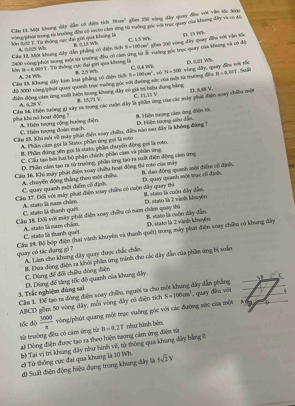 Một khung dây dẫn có diện tích 50cm^2 gồm 250 vòng dây quay đều với vận tốc 3000
vòng/phút trong từ trường đều có vecto cảm ứng từ vuông góc với trục quay của khung dây và có độ
lớn 0,02 T. Từ thông cực đại gửi qua khung là
D. 15 Wb.
A. 0,025 Wb. B. 0,15 Wb. C. 1,5 Wb.
Câu 12. Một khung dây dẫn phẳng có diện tích S=100cm^2 gồm 200 vòng dây quay đều với vận tốc
2400 vòng/phút trong một từ trường đều có cảm ứng từ vector B vuông góc trục quay của khung và có độ
lớn B=0,005T. Từ thông cực đại gửi qua khung là
D. 0,01 Wb.
A. 24 Wb. B. 2,5 Wb. C. 0,4 Wb.
Câu 13. Khung dây kim loại phẳng có diện tích S=100cm^2 , có N=500 vòng dây, quay đều với tốc
độ 3000 vòng/phút quay quanh trục vuông góc với đường sức của một từ trường đều B=0,01T. Suất
điện động cảm ứng xuất hiện trong khung dây có giá trị hiệu dụng bằng
A. 6,28 V. B. 15,71 V. C. 11,11 V D. 8,88 V.
Câu 14. Hiện tường gì xảy ra trong các cuộn dây là phần ứng của các máy phát điện xoay chiều một
pha khi nó hoạt động ?
A. Hiện tượng cộng hưởng điện. B. Hiện tượng cảm ứng điện từ.
C. Hiên tượng đoản mạch. D. Hiện tượng siêu dẫn.
Câu 15. Khi nói về máy phát điện xoay chiều, điều nào sau đây là không đúng ?
A. Phần cảm gọi là Stato; phần ứng gọi là roto
B. Phần đứng yên gọi là stato, phần chuyển động gọi là roto.
C. Cấu tạo bởi hai bộ phận chính: phần cảm và phần ứng.
D. Phần cảm tạo ra từ trường, phần ứng tạo ra suất điện động cảm ứng
Câu 16. Khi máy phát điện xoay chiều hoạt động thì roto của máy
A. chuyển động thẳng theo một chiều. B. dao động quanh một điểm cố định.
C. quay quanh một điểm cố định. D. quay quanh một trục cố định.
Câu 17. Đối với máy phát điện xoay chiều có cuộn dây quay thì
A. stato là nam châm. B. stato là cuộn dây dẫn.
C. stato là thanh quét. D. stato là 2 vành khuyên
Câu 18. Đối với máy phát điện xoay chiều có nam châm quay thì
A. stato là nam châm. B. stato là cuộn dây dẫn.
C. stato là thanh quét. D. stato là 2 vành khuyên
Câu 19. Bộ bóp điện (hai vành khuyên và thanh quét) trong máy phát điện xoay chiều có khung dây
quay có tác dụng gì ?
A. Làm cho khung dây quay được chắc chắn.
B. Đưa dòng điện ra khỏi phần ứng tránh cho các dây dẫn của phần ứng bị xoắn
C. Dùng để đổi chiều dòng điện
D. Dùng để tăng tốc độ quanh của khung dây.
Câu 1. Để tạo ra dòng điện xoay chiều, người ta cho một khung dây dẫn phẳng
3. Trắc nghiệm đúng sai
ABCD gồm 50 vòng dây, mỗi vòng dây có diện tích S=100cm^2 , quay đều với
tốc độ  3000/π   vòng/phút quang một trục vuông góc với các đường sức của một
từ trường đều có cảm ứng từ B=0,2T như hình bên.
a) Dòng điện được tạo ra theo hiện tượng cảm ứng điện từ
b) Tại vị trí khung dây như hình vẽ, từ thông qua khung dây bằng 0
c) Từ thông cực đại qua khung là 10 Wb.
d) Suất điện động hiệu dụng trong khung dây là 5sqrt(2)V