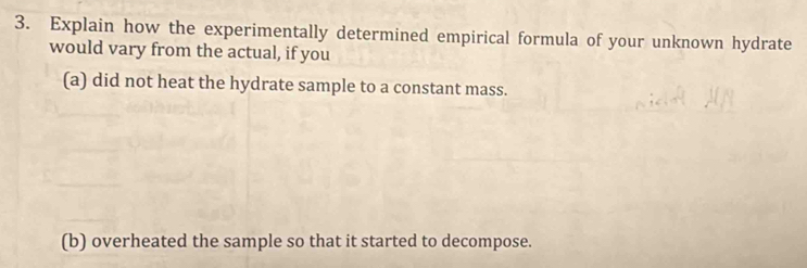 Explain how the experimentally determined empirical formula of your unknown hydrate 
would vary from the actual, if you 
(a) did not heat the hydrate sample to a constant mass. 
(b) overheated the sample so that it started to decompose.