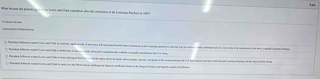 What became the primary gool of the Lewis and Clark expedition after the conclusion of the Louisiana Purchase in 1803?
For Seacher Uise Only
U4LO-BDCK3.570020.M4 LBLQ2
President Jefferson wanted Lewis and Clark to confront, report on and, if necessary, kill anticipated hostile Native Americans in the Louisiana terntory to clear the way for westwa) white settlement and U.S. Army forts to he constructed in the newly squind LoTy
President Jefferson wanted Lewis and Clark to build forts at strategic points along their expedition that could be eventually transferred to the U.S. Army.
President Jefferson wanted Lewis and Clark to learn and report hack to im and the nation about the lands, native peoples, animals, and plants of the western territory the U.S. had acquired and those lands beyond Louisiana Purchase all the way to Pacific Ocean
President Jefferson wanted Lewis and Clark to make it to the West Coast to challenge the Spanish and British claims to the Oregon Territory and Spanish control of California.