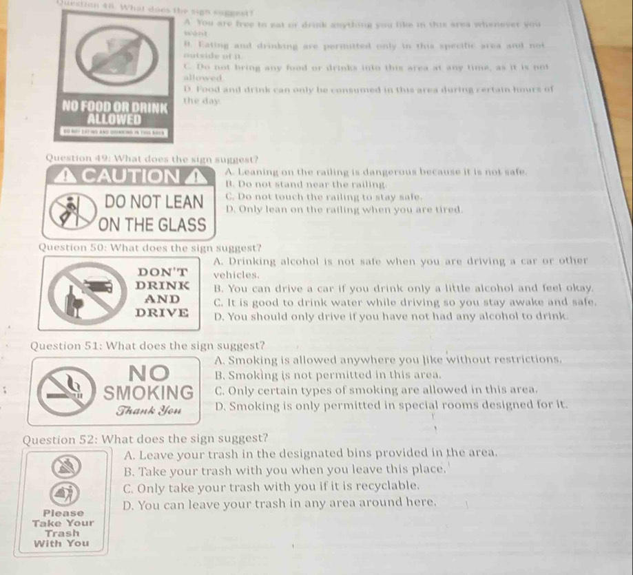 What does the sigh soggest?
A. You are free to eat of drink anything you like in this area whenever you
B. Eating and drinking are permitted only in this specific area and not
outside of i
C. Do not bring any food or drinks into this area at any time, as it is not
allowed
D. Food and drink can only be consumed in this area during certain hours of
the day.
Question 49: What does the sign suggest?
ACAUTION A. Leaning on the railing is dangerous because it is not safe.
B. Do not stand near the railing.
DO NOT LEAN C. Do not touch the railing to stay safe.
D. Only lean on the railing when you are tired.
ON THE GLASS
Question 50: What does the sign suggest?
A. Drinking alcohol is not safe when you are driving a car or other
DON'T vehicles.
DRINK B. You can drive a car if you drink only a little alcohol and feel okay.
AND C. It is good to drink water while driving so you stay awake and safe.
DRIVE D. You should only drive if you have not had any alcohol to drink.
Question 51: What does the sign suggest?
A. Smoking is allowed anywhere you like without restrictions.
NO B. Smoking is not permitted in this area.
SMOKING C. Only certain types of smoking are allowed in this area.
Thank You D. Smoking is only permitted in special rooms designed for it.
Question 52: What does the sign suggest?
A. Leave your trash in the designated bins provided in the area.
B. Take your trash with you when you leave this place.'
C. Only take your trash with you if it is recyclable.
Please D. You can leave your trash in any area around here.
Take Your
Trash
With You