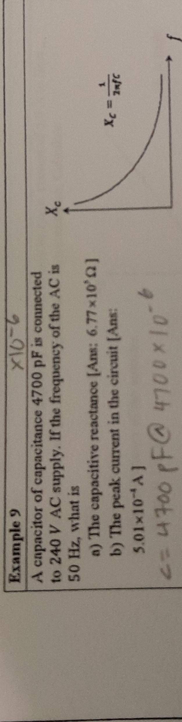 Example 9
A capacitor of capacitance 4700 pF is connected
to 240 V AC supply. If the frequency of the AC is
50 Hz, what is
a) The capacitive reactance [Ans: 6.77* 10^5Omega ]
b) The peak current in the circuit [Ans:
5.01* 10^(-4)A]
f