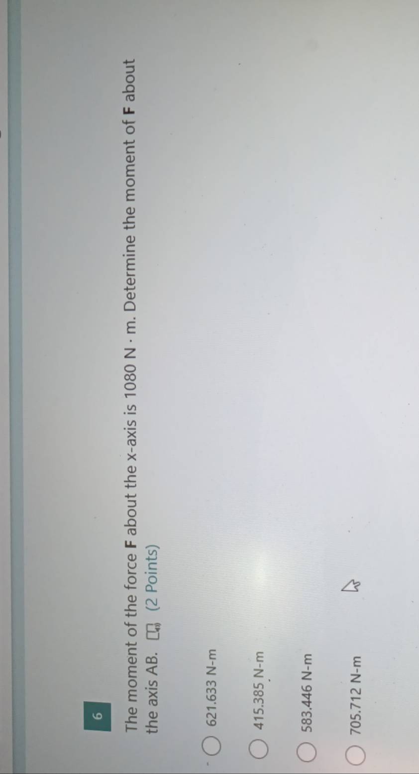 The moment of the force F about the x-axis is 1080 N · m. Determine the moment of F about
the axis AB. (2 Points)
621.633 N-m
415.385 N-m
583.446 N-m
705.712 N-m