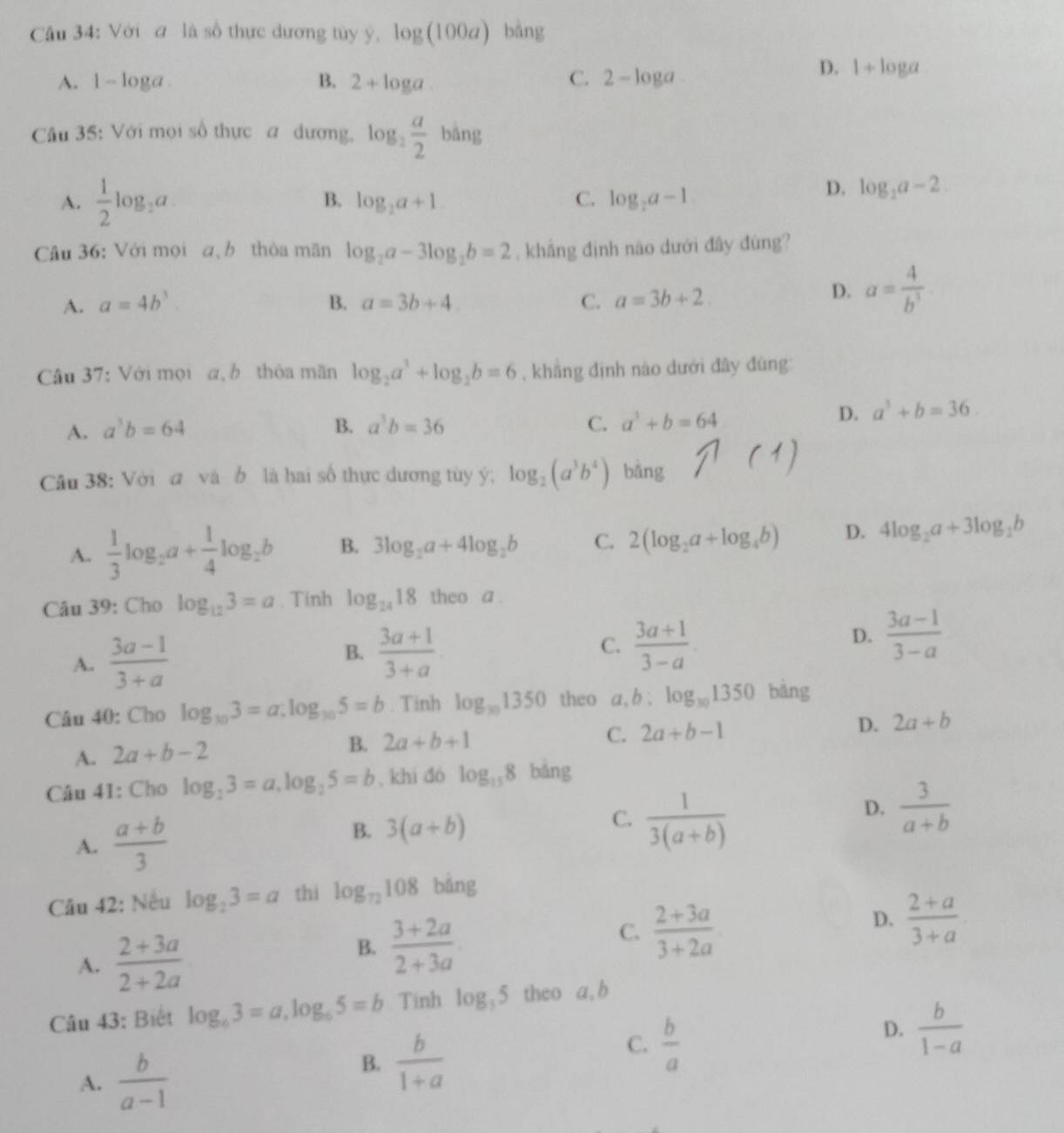 Với # là số thực dương tủy ý, log (100a) bǎng
C.
A. 1-log a B. 2+log a 2-log a
D. 1+log a
Câu 35: Với mọi số thực a dương, log _2 a/2  bàng
B.
A.  1/2 log _2a. log _2a+1 C. log _2a-1
D. log _2a-2
Câu 36: Với mọi a,b thỏa mãn log _2a-3log _2b=2 , khẳng định nào dưới đây đùng?
A. a=4b^3. B. a=3b+4 C. a=3b+2.
D. a= 4/b^3 
Câu 37: Với mọi a, b thôa mãn log _2a^3+log _2b=6 , khāng định nào dưới đây đùng
A. a^3b=64 B. a^3b=36 C. a^3+b=64
D. a^3+b=36.
Câu 38: Với đ và b là hai số thực dương tùy ý; log _2(a^3b^4) bǎng
A.  1/3 log _2a+ 1/4 log _2b B. 3log _2a+4log _2b C. 2(log _2a+log _4b) D. 4log _2a+3log _2b
Câu 39: Cho log _123=a. Tính log _2418 theo a .
A.  (3a-1)/3+a   (3a+1)/3+a  C.  (3a+1)/3-a  D.  (3a-1)/3-a 
B.
Câu 40: Cho log _103=a:log _105=b. Tinh log _301350 theo a,b:log _301350 bàng
A. 2a+b-2
B. 2a+b+1 C. 2a+b-1 D. 2a+b
Câu 41: Cho log _23=a,log _25=b , khi đó log _158 bǎng
A.  (a+b)/3 
B. 3(a+b)
C.  1/3(a+b) 
D.  3/a+b 
Câu 42: Nếu log _23=a thì log _72108° bǎng
A.  (2+3a)/2+2a 
B.  (3+2a)/2+3a 
C.  (2+3a)/3+2a 
D.  (2+a)/3+a 
Câu 43: Biết log _63=a,log _65=b Tinh log _35 theo a, b
A.  b/a-1 
B.  b/1+a 
C.  b/a 
D.  b/1-a 