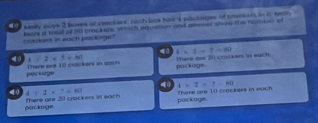Melly buys 2 boxes of crackers, rach bax has 4 packages of crackers in it teally
buys a total of 80 crackers. Which equation and answer shaw the number of
trackers in each package?
( 4+2* 7=80
There are I() crackers in each There are 211 crackers in each 4* 2-7=80
package package.
(1) 4/ 2* 7=80
There are 20 crackers in each There are 10 crackers in each 4* 2* 7=80
package. package.