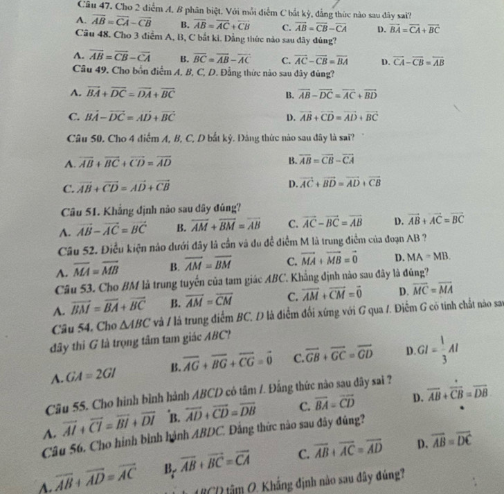 Cho 2 điểm A. B phân biệt. Với mỗi điểm C bắt kỳ, đẳng thức nào sau đây sai?
A. overline AB=overline CA-overline CB B. overline AB=overline AC+overline CB C. vector AB=vector CB-vector CA D. vector BA=vector CA+vector BC
Câu 48. Cho 3 điểm A, B, C bắt ki. Đẳng thức nào sau dây đúng?
A. overline AB=overline CB-overline CA B. overline BC=overline AB-overline AC C. vector AC-vector CB=vector BA D. overline CA-overline CB=overline AB
Câu 49. Cho bốn điểm A. B, C, D. Đằng thức nào sau đây đủng?
A. vector BA+vector DC=vector DA+vector BC overline AB-overline DC=overline AC+overline BD
B.
C. vector BA-vector DC=vector AD+vector BC D. vector AB+vector CD=vector AD+vector BC
Câu 50. Cho 4 điểm A, B, C, D bắt kỷ. Đảng thức nào sau đây là sai?
A. overline AB+overline BC+overline CD=overline AD B. overline AB=overline CB-overline CA
C. vector AB+vector CD=vector AD+vector CB
D. vector AC+vector BD=vector AD+vector CB
Câu 51. Khẳng định nào sau dây đúng?
A. vector AB-vector AC=vector BC B. overline AM+overline BM=overline AB C. vector AC-vector BC=vector AB D. vector AB+vector AC=vector BC
Câu 52. Điều kiện nào dưới đây là cần và dủ đề điểm M là trung điểm của đoạn AB ?
A. overline MA=overline MB B. overline AM=overline BM C. vector MA+vector MB=vector 0 D. MA=MB.
Câu 53. Cho BM là trung tuyển của tam giác ABC. Khẳng định nào sau đây là đủng?
A. vector BM=vector BA+vector BC B. overline AM=overline CM C. vector AM+vector CM=vector 0 D. overline MC=overline MA
Câu 54. Cho △ ABC và / là trung điểm BC, D là điểm đối xứng với G qua /. Điểm G có tính chất nào sau
đây thi G là trọng tâm tam giác ABC?
A. GA=2GI B. overline AG+overline BG+overline CG=vector 0 C. vector GB+vector GC=vector GD D GI= 1/3 AI
Câu 55. Cho hình bình hành ABCD có tâm /. Đẳng thức nào sau dây sai ?
overline AI+overline CI=overline BI+overline DI B. overline AD+overline CD=overline DB C. overline BA=overline CD D. overline AB+overline CB=overline DB.
A. Câu 56. Cho hình bình hành ABDC. Đằng thức nào sau đây đủng?
A. overline AB+overline AD=overline AC B overline AB+overline BC=overline CA C. overline AB+overline AC=overline AD
D. vector AB=vector DC
âm O. Khắng định nào sau đây đúng?