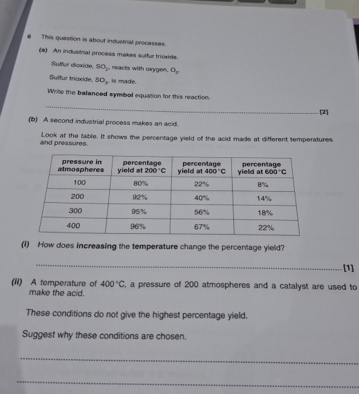 This question is about industrial processes.
(a) An industrial process makes sulfur trioxide.
Sulfur dioxide, SO_2 , reacts with oxygen. O_2,
Sulfur triaxide, SO_3 , is made.
Write the balanced symbol equation for this reaction.
_
[2]
(b) A second industrial process makes an acid.
Look at the table. It shows the percentage yield of the acid made at different temperatures
and pressures.
(I) How does increasing the temperature change the percentage yield?
_
[1]
(ii) A temperature of 400°C , a pressure of 200 atmospheres and a catalyst are used to
make the acid.
These conditions do not give the highest percentage yield.
Suggest why these conditions are chosen.
_
_