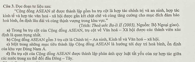 Đọc đoạn tư liệu sau:
*Cộng đồng ASEAN sẽ được thành lập gồm ba trụ cột là hợp tác chính trị và an ninh, hợp tác
kinh tế và hợp tác văn hoá - xã hội được gắn kết chặt chẽ và cùng tăng cường cho mục đích đảm bảo
hoà bình, ổn định lâu dài và cùng thịnh vượng trong khu vực.”
(Trích: Thoả ước Ba-li II (2003), Nguồn: Bộ Ngoại giao).
a) Trong ba trụ cột của Cộng đồng ASEAN, trụ cột về Văn hoá - Xã hội được các thành viên xác
định là quan trọng nhất.
b) Cộng đồng ASEAN gồm 3 trụ cột là Chính trị - An ninh, Kinh tế và Văn hoá - xã hội.
c) Một trong những mục tiêu thành lập Cộng đồng ASEAN là hướng tới duy trì hoà bình, ổn định
của khu vực Đông Nam Á.
d) Ba trụ cột của Cộng đồng ASEAN được thành lập phản ánh quy luật tất yếu của sự hợp tác giữa
các nước trong xu thế đối đầu Đông - Tây.