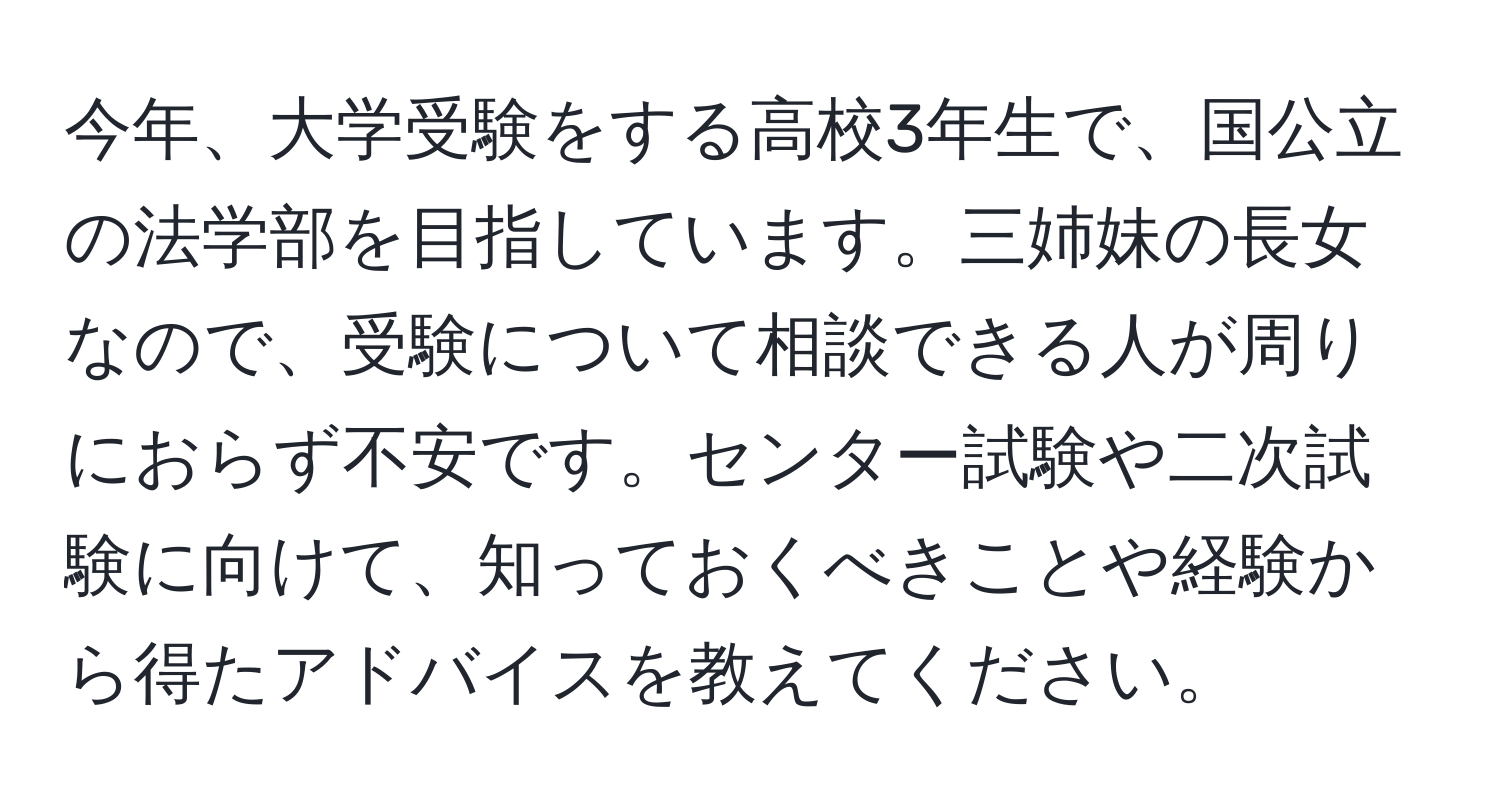 今年、大学受験をする高校3年生で、国公立の法学部を目指しています。三姉妹の長女なので、受験について相談できる人が周りにおらず不安です。センター試験や二次試験に向けて、知っておくべきことや経験から得たアドバイスを教えてください。