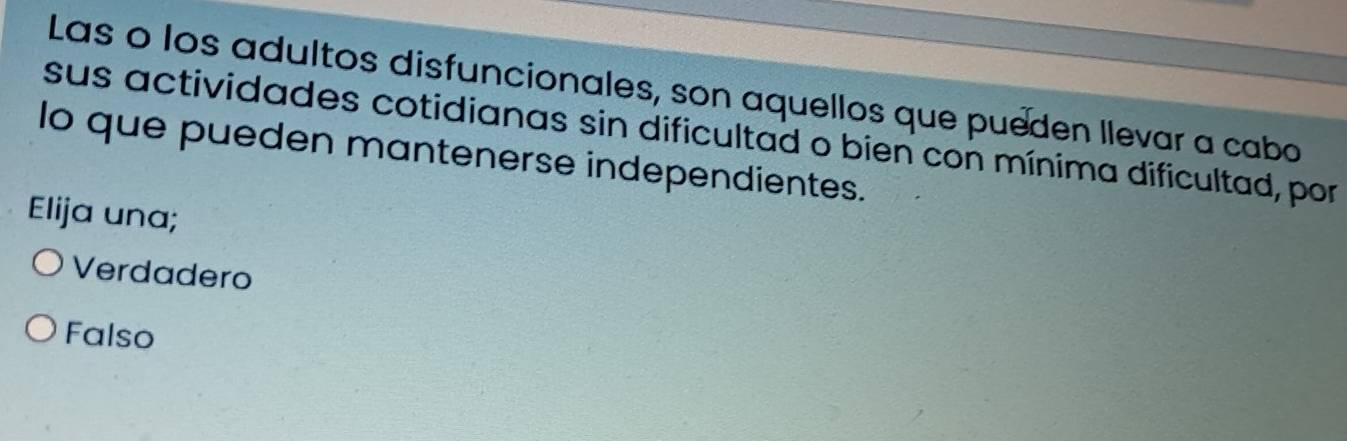 Las o los adultos disfuncionales, son aquellos que pueden llevar a cabo
sus actividades cotidianas sin dificultad o bien con mínima dificultad, por
lo que pueden mantenerse independientes.
Elija una;
Verdadero
Falso