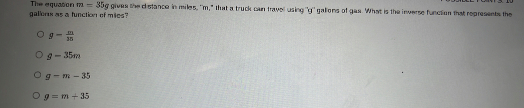 The equation m=35g gives the distance in miles, ' m,' that a truck can travel using ''g'' gallons of gas. What is the inverse function that represents the
gallons as a function of miles?
g= m/35 
g=35m
g=m-35
g=m+35