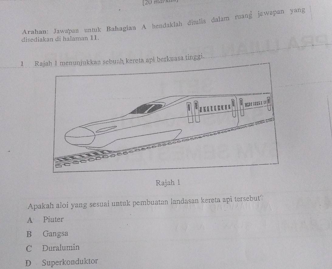 [20 märkun
Arahan: Jawapan untuk Bahagian A hendaklah ditulis dalam ruang jawapan yang
disediakan di halaman 11.
1 Rajah 1 menunjukkan sebuah kereta api berkuasa tinggi.
Rajah 1
Apakah aloi yang sesuai untuk pembuatan landasan kereta api tersebut?
A Piuter
B Gangsa
C Duralumin
D Superkonduktor