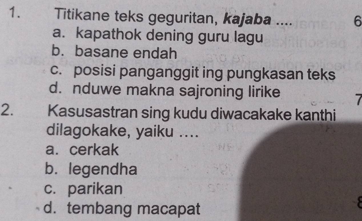 Titikane teks geguritan, kajaba ....
6
a. kapathok dening guru lagu
b. basane endah
c. posisi panganggit ing pungkasan teks
d. nduwe makna sajroning lirike
2.
Kasusastran sing kudu diwacakake kanthi
dilagokake, yaiku ....
a. cerkak
b. legendha
c. parikan
d. tembang macapat