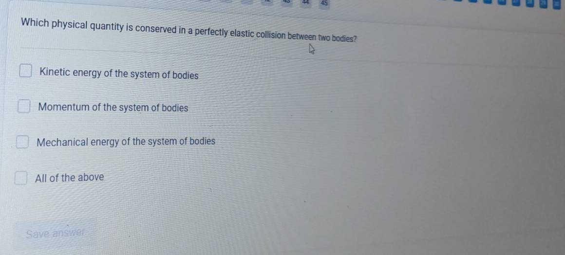 Which physical quantity is conserved in a perfectly elastic collision between two bodies?
Kinetic energy of the system of bodies
Momentum of the system of bodies
Mechanical energy of the system of bodies
All of the above
Save answer