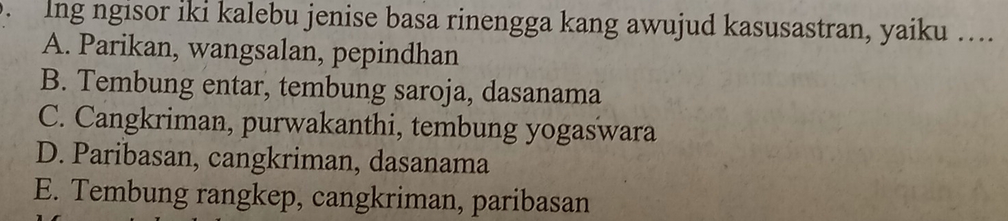 Ing ngisor iki kalebu jenise basa rinengga kang awujud kasusastran, yaiku ….
A. Parikan, wangsalan, pepindhan
B. Tembung entar, tembung saroja, dasanama
C. Cangkriman, purwakanthi, tembung yogaswara
D. Paribasan, cangkriman, dasanama
E. Tembung rangkep, cangkriman, paribasan