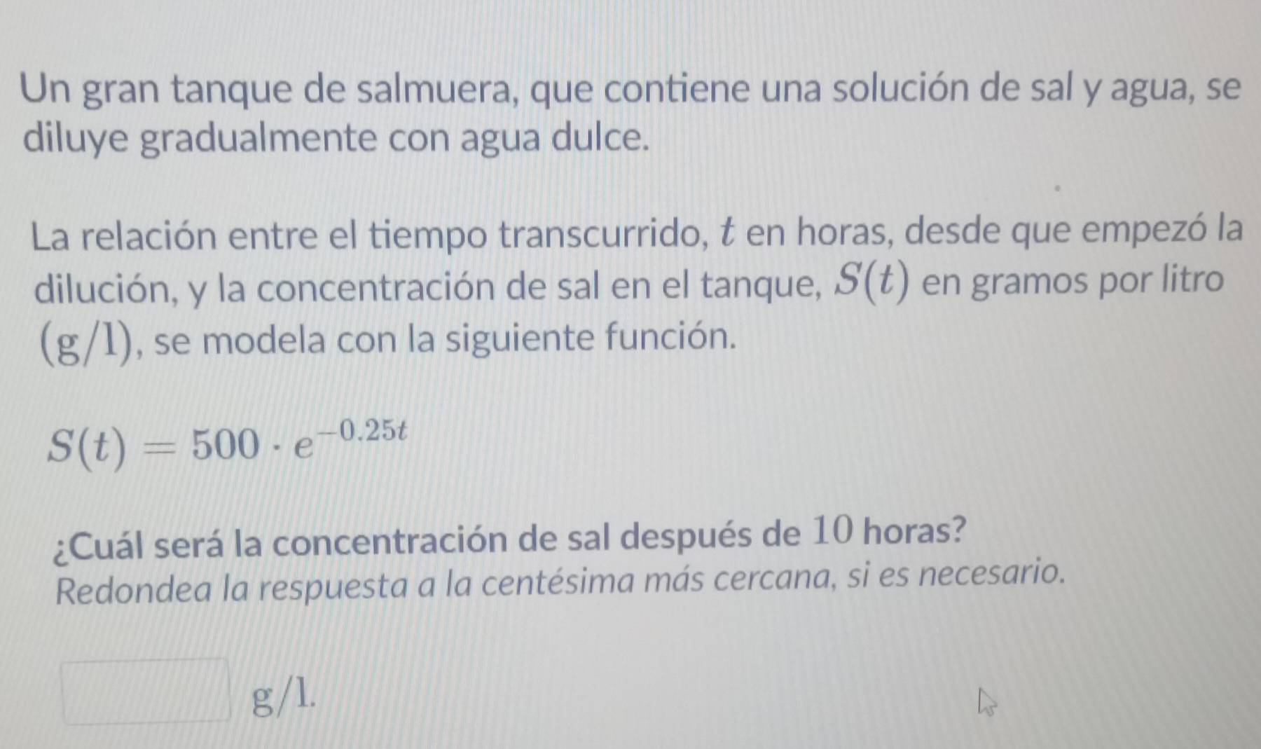 Un gran tanque de salmuera, que contiene una solución de sal y agua, se 
diluye gradualmente con agua dulce. 
La relación entre el tiempo transcurrido, t en horas, desde que empezó la 
dilución, y la concentración de sal en el tanque, S(t) en gramos por litro
(g/1), se modela con la siguiente función.
S(t)=500· e^(-0.25t)
¿Cuál será la concentración de sal después de 10 horas? 
Redondea la respuesta a la centésima más cercana, si es necesario.
g/l.