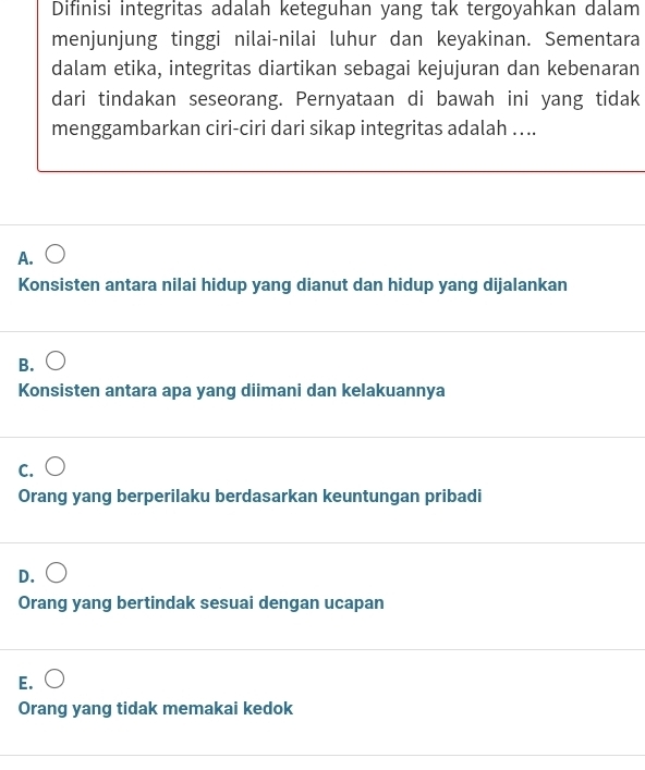 Difinisi integritas adalah keteguhan yang tak tergoyahkan dalam
menjunjung tinggi nilai-nilai luhur dan keyakinan. Sementara
dalam etika, integritas diartikan sebagai kejujuran dan kebenaran
dari tindakan seseorang. Pernyataan di bawah ini yang tidak
menggambarkan ciri-ciri dari sikap integritas adalah …..
A.
Konsisten antara nilai hidup yang dianut dan hidup yang dijalankan
B.
Konsisten antara apa yang diimani dan kelakuannya
C.
Orang yang berperilaku berdasarkan keuntungan pribadi
D.
Orang yang bertindak sesuai dengan ucapan
E.
Orang yang tidak memakai kedok