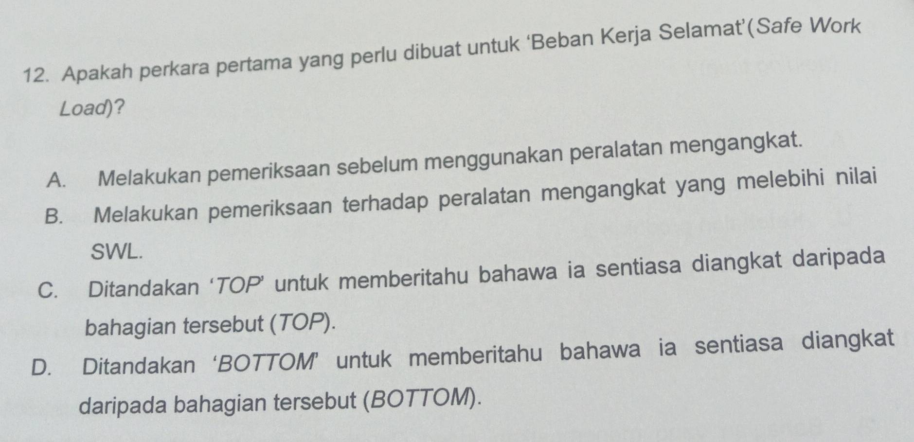 Apakah perkara pertama yang perlu dibuat untuk ‘Beban Kerja Selamat’(Safe Work
Load)?
A. Melakukan pemeriksaan sebelum menggunakan peralatan mengangkat.
B. Melakukan pemeriksaan terhadap peralatan mengangkat yang melebihi nilai
SWL.
C. Ditandakan ‘TOP’ untuk memberitahu bahawa ia sentiasa diangkat daripada
bahagian tersebut (TOP).
D. Ditandakan ‘BOTTOM’ untuk memberitahu bahawa ia sentiasa diangkat
daripada bahagian tersebut (BOTTOM).