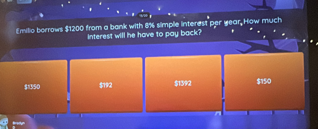 Emilio borrows $1200 from a bank with 8% simple interest per year. How much
interest will he have to pay back?
$1350 $192 $1392 $150
Bradyn