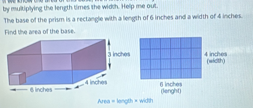 we khew the are .
by multiplying the length times the width. Help me out.
The base of the prism is a rectangle with a length of 6 inches and a width of 4 inches.
Find the area of the base.
4 inches
(width)
6 inches
(lenght)
Area = length × width