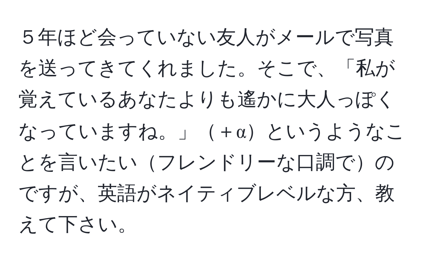 ５年ほど会っていない友人がメールで写真を送ってきてくれました。そこで、「私が覚えているあなたよりも遙かに大人っぽくなっていますね。」＋αというようなことを言いたいフレンドリーな口調でのですが、英語がネイティブレベルな方、教えて下さい。