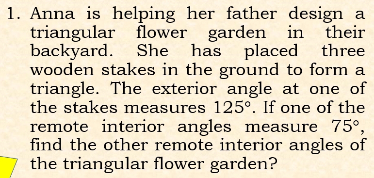 Anna is helping her father design a 
triangular flower garden in their 
backyard. She has placed three 
wooden stakes in the ground to form a 
triangle. The exterior angle at one of 
the stakes measures 125°. If one of the 
remote interior angles measure 75°, 
find the other remote interior angles of 
the triangular flower garden?