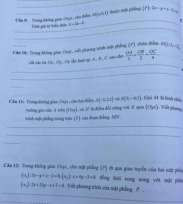 Trong không gian Oxyz, cho điểm M(a;b;1) thuộc mặt phẳng (P):2x-y+z-3=0
_ 
C 
_ 
_ 
Tính giá trị biểu thức S=2a-b. 
_ 
Câu 10: Trong không gian Oxyz, viết phương trình mặt phẳng (P) chứa điểm M(1;3;-2), 
_ 
_ 
cắt các tia Ox, Oy, Oz lần lượt tại A, B, C sao cho  OA/1 = OB/2 = OC/4 . 
_ 
_ 
Câu 11: Trong không gian Oxyz , cho hai điểm A(-3;2;1) và B(5;-4;1). Gọi M là hình chiếu 
vuông góc của A trên (Oxy), và N là điểm đối xứng với B qua (Oyz). Viết phương 
trình mặt phẳng trung trực (P) của đoạn thẳng MN. 
_ 
_ 
_ 
Câu 12: Trong không gian Oxyz, cho mặt phẳng (P) đi qua giao tuyến của hai mặt phẳng
(alpha _1):3x-y+z-2=0, (alpha _2):x+4y-5=0 đồng thời song song với mặt phẳng 
_
(alpha _3):2x+21y-z+7=0. Viết phương trình của mặt phẳng P. 
_ 
_