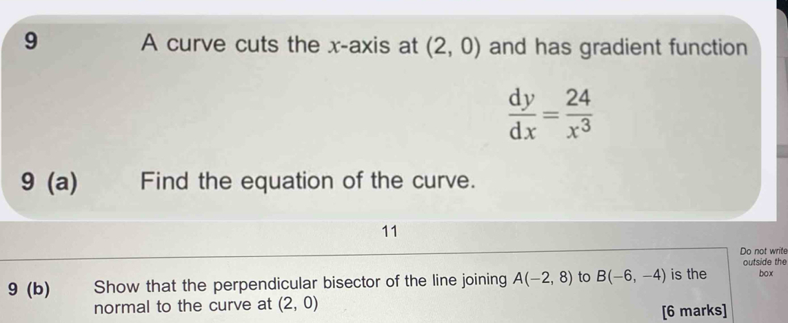 A curve cuts the x-axis at (2,0) and has gradient function
 dy/dx = 24/x^3 
9 (a) Find the equation of the curve. 
11 
Do not write 
outside the 
9 (b) Show that the perpendicular bisector of the line joining A(-2,8) to B(-6,-4) is the box 
normal to the curve at (2,0)
[6 marks]