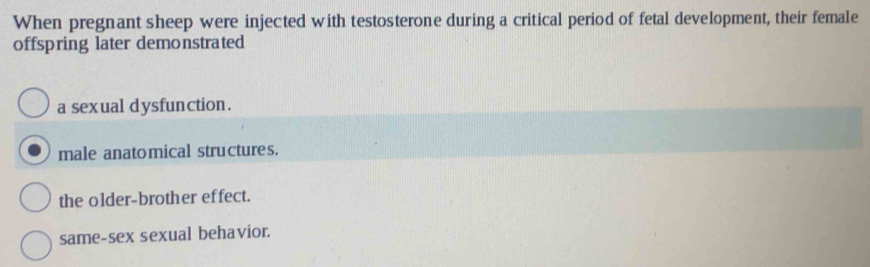 When pregnant sheep were injected with testosterone during a critical period of fetal development, their female
offspring later demonstrated
a sexual dysfunction.
male anatomical structures.
the older-brother effect.
same-sex sexual behavior.