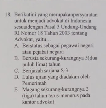 Berikutini yang merupakanpersyaratan
untuk menjadi advokat di Indonesia
sesuaidengan Pasal 3 Undang-Undang
RI Nomor 18 Tahun 2003 tentang
Advokat, yaitu…
A. Berstatus sebagai pegawai negeri
atau pejabat negara
B. Berusia sekurang-kurangnya 5 (dua
puluh lima) tahun
C. Berijazah sarjana S- 3
D. Lulus ujian yang diadakan oleh
Pemerintah
E. Magang sekurang-kurangnya 3
(tiga) tahun terus-menerus pada
kantor advokat