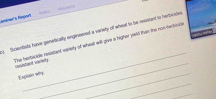 Notes Resource 
aminer's Report 
) Scientists have genetically engineered a variety of wheat to be resistant to herbicides 
_ 
The herbicide resistant variety of wheat will give a higher yield than the non-herbicide 
resistant variety. 
Explain why. 
_ 
_ 
_