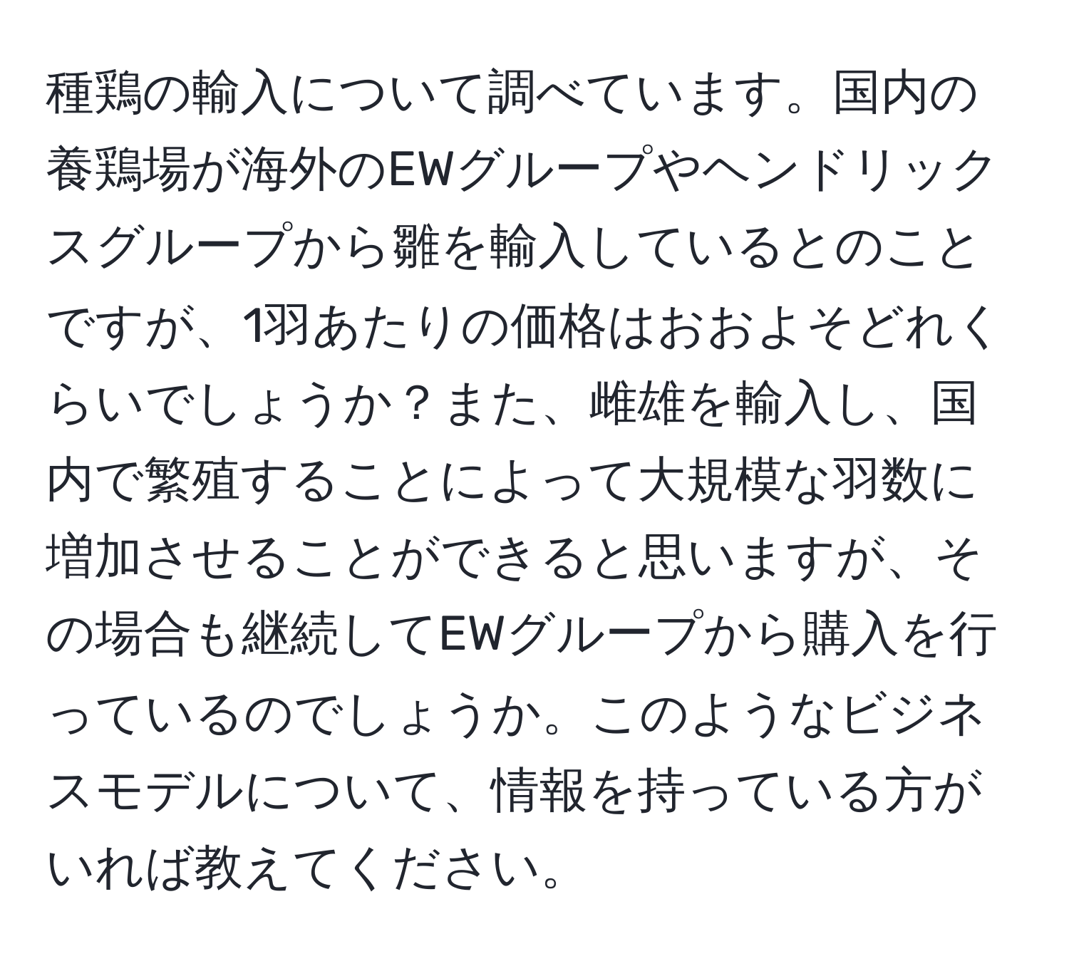 種鶏の輸入について調べています。国内の養鶏場が海外のEWグループやヘンドリックスグループから雛を輸入しているとのことですが、1羽あたりの価格はおおよそどれくらいでしょうか？また、雌雄を輸入し、国内で繁殖することによって大規模な羽数に増加させることができると思いますが、その場合も継続してEWグループから購入を行っているのでしょうか。このようなビジネスモデルについて、情報を持っている方がいれば教えてください。