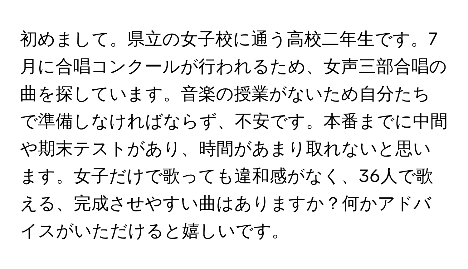 初めまして。県立の女子校に通う高校二年生です。7月に合唱コンクールが行われるため、女声三部合唱の曲を探しています。音楽の授業がないため自分たちで準備しなければならず、不安です。本番までに中間や期末テストがあり、時間があまり取れないと思います。女子だけで歌っても違和感がなく、36人で歌える、完成させやすい曲はありますか？何かアドバイスがいただけると嬉しいです。