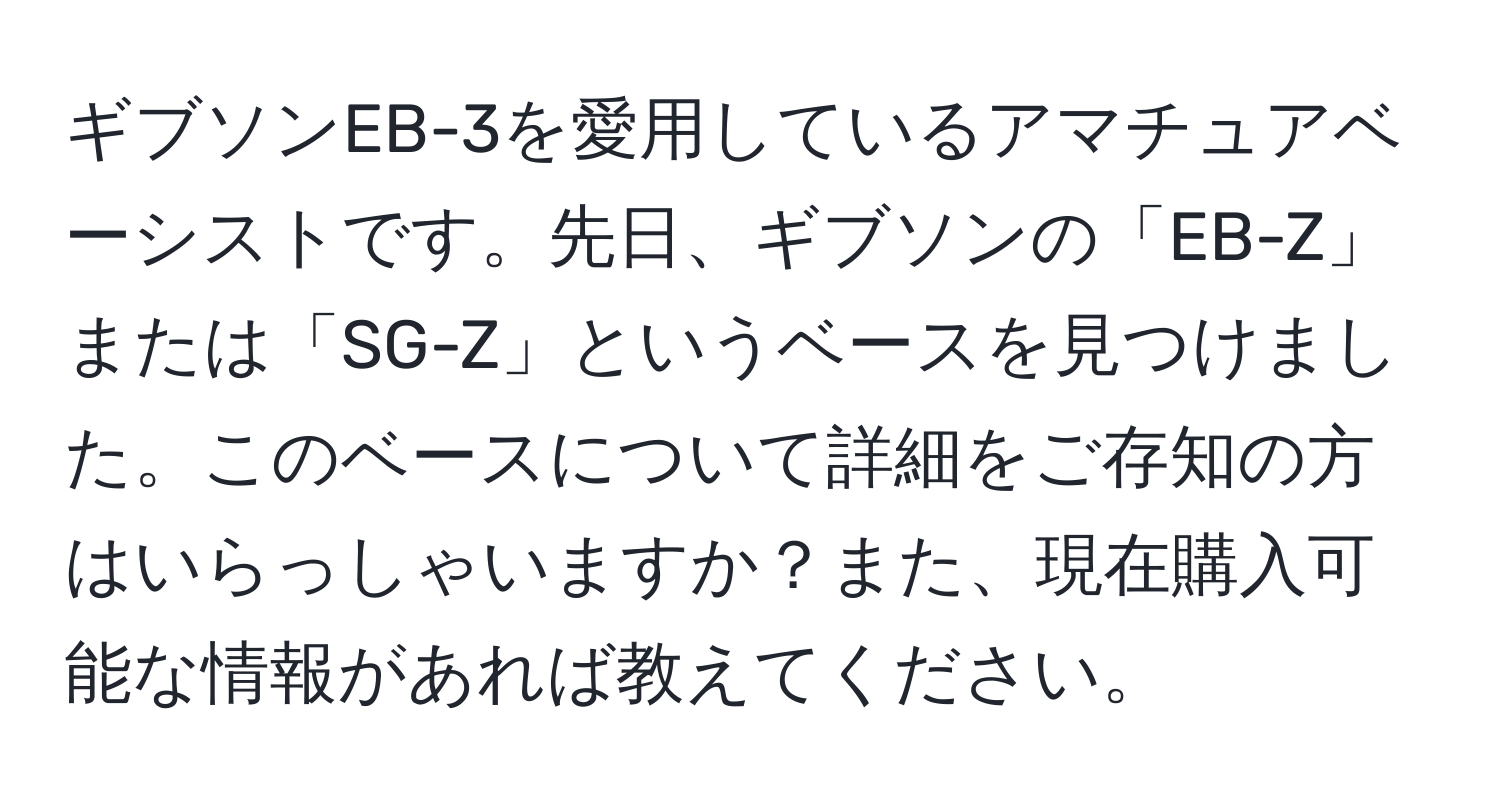 ギブソンEB-3を愛用しているアマチュアベーシストです。先日、ギブソンの「EB-Z」または「SG-Z」というベースを見つけました。このベースについて詳細をご存知の方はいらっしゃいますか？また、現在購入可能な情報があれば教えてください。