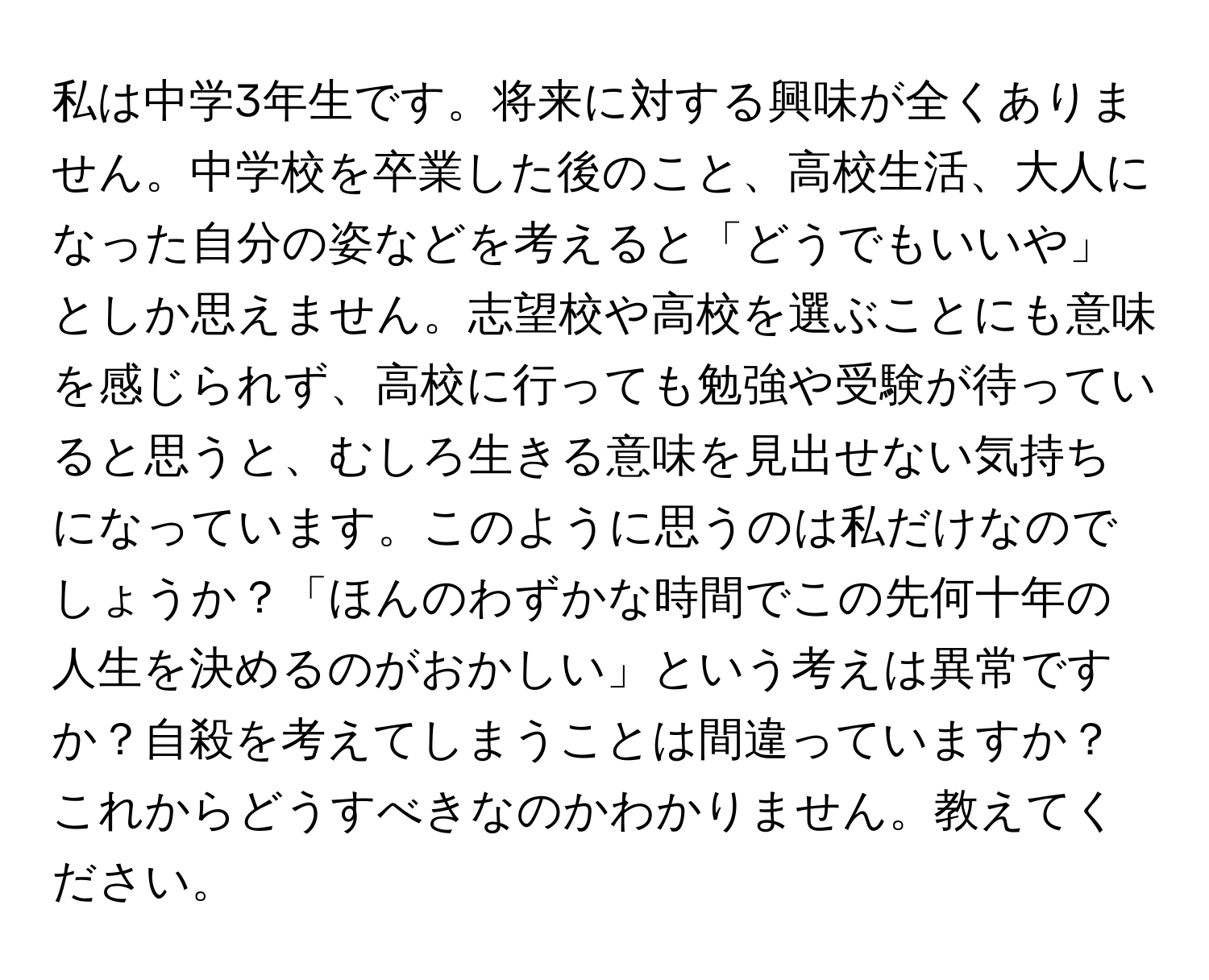 私は中学3年生です。将来に対する興味が全くありません。中学校を卒業した後のこと、高校生活、大人になった自分の姿などを考えると「どうでもいいや」としか思えません。志望校や高校を選ぶことにも意味を感じられず、高校に行っても勉強や受験が待っていると思うと、むしろ生きる意味を見出せない気持ちになっています。このように思うのは私だけなのでしょうか？「ほんのわずかな時間でこの先何十年の人生を決めるのがおかしい」という考えは異常ですか？自殺を考えてしまうことは間違っていますか？これからどうすべきなのかわかりません。教えてください。