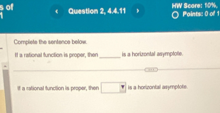 of HW Score: 10%, 
Question 2, 4.4.11 > Points: 0 of 1 
Complete the sentence below. 
If a rational function is proper, then _is a horizontal asymptote. 
_ 
_ 
_ 
If a rational function is proper, then □ is a horizontal asymptote.