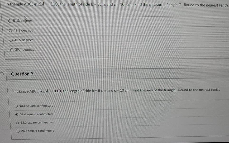 In triangle ABC, m∠ A=110 , the length of side b=8cm. and c=10cm , Find the measure of angle C. Round to the nearest tenth.
51.3 degrees
49.8 degrees
42.5 degrees
39.4 degrees
Question 9
In triangle ABC, m∠ A=110 , the length of side b=8cm , and c=10cm. Find the area of the triangle. Round to the nearest tenth.
40.1 square centimeters
37.6 square centimeters
32.3 square centimeters
28.6 square centimeters