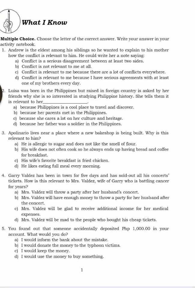 What I Know
Multiple Choice. Choose the letter of the correct answer. Write your answer in your
activity notebook.
1. Andrew is the eldest among his siblings so he wanted to explain to his mother
how the conflict is relevant to him. He could write her a note saying:
a) Conflict is a serious disagreement between at least two sides.
b) Conflict is not relevant to me at all.
c) Conflict is relevant to me because there are a lot of conflicts everywhere.
d) Conflict is relevant to me because I have serious agreements with at least
one of my brothers every day.
2. Luisa was born in the Philippines but raised in foreign country is asked by her
friends why she is so interested in studying Philippine history. She tells them it
is relevant to her_
a) because Philippines is a cool place to travel and discover.
b) because her parents met in the Philippines.
c) because she cares a lot on her culture and heritage.
d) because her father was a soldier in the Philippines.
3. Apolinario lives near a place where a new bakeshop is being built. Why is this
relevant to him?
a) He is allergic to sugar and does not like the smell of flour.
b) His wife does not often cook so he always ends up having bread and coffee
for breakfast.
c) His wife's favorite breakfast is fried chicken.
d) He likes eating full meal every morning.
4. Garry Valdez has been in town for five days and has sold-out all his concerts’
tickets. How is this relevant to Mrs. Valdez, wife of Garry who is battling cancer
for years?
a) Mrs. Valdez will throw a party after her husband’s concert.
b) Mrs. Valdez will have enough money to throw a party for her husband after
the concert.
c) Mrs. Valdez will be glad to receive additional income for her medical
expenses.
d) Mrs. Valdez will be mad to the people who bought his cheap tickets.
5. You found out that someone accidentally deposited Php 1,000.00 in your
account. What would you do?
a) I would inform the bank about the mistake.
b) I would donate the money to the typhoon victims.
c) I would keep the money.
d) I would use the money to buy something.
1