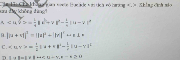 Cho không gian vecto Euclide với tích vô hướng , . Khẳng định nào
sau dây không đúng?
A. , v>= 1/4 ||u^2+v||^2- 1/4 ||u-v||^2
B. ||u+v||^2=||u|^2+||v||^2rightarrow u⊥ v
C. , v>= 1/2 ||u+v||^2- 1/2 ||u-v||^2
D. ||u||=||v||rightarrow , u-v≥ 0