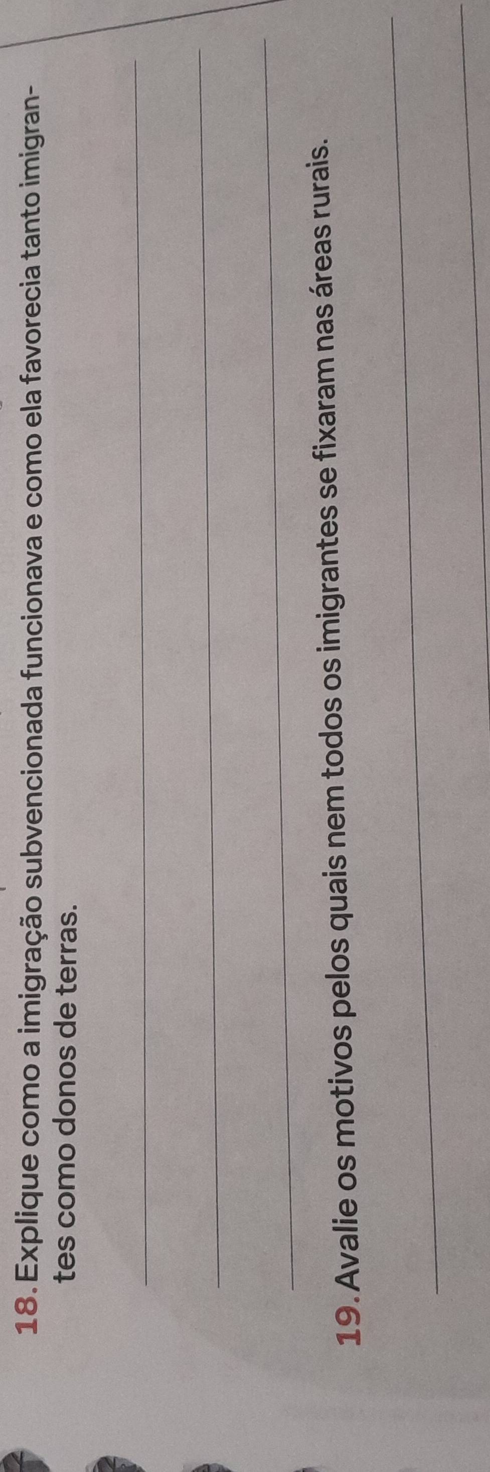 Explique como a imigração subvencionada funcionava e como ela favorecia tanto imigran- 
tes como donos de terras. 
_ 
_ 
_ 
19. Avalie os motivos pelos quais nem todos os imigrantes se fixaram nas áreas rurais. 
_ 
_